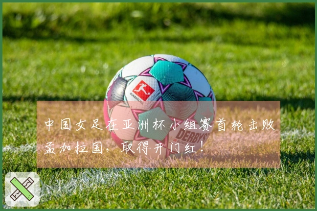 中国女足在亚洲杯小组赛首轮击败孟加拉国，取得开门红！