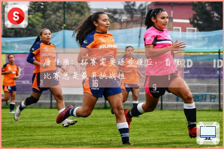 唐佳丽：杯赛需要逐步适应，首场比赛总是最具挑战性