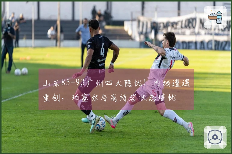 山东85-93广州四大隐忧！内线遭遇重创，珀塞尔与高诗岩状态堪忧