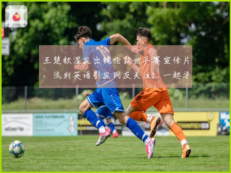 王楚钦湿发出镜伦敦世乒赛宣传片，流利英语引发网友关注：一起学乒乓英语！