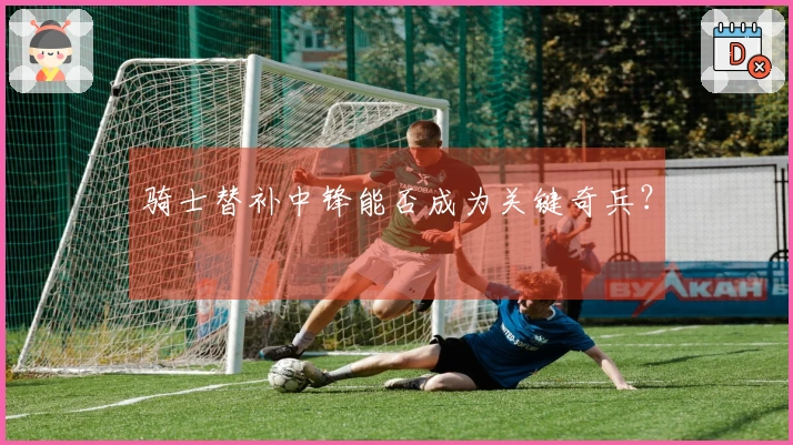 骑士替补中锋能否成为关键奇兵？