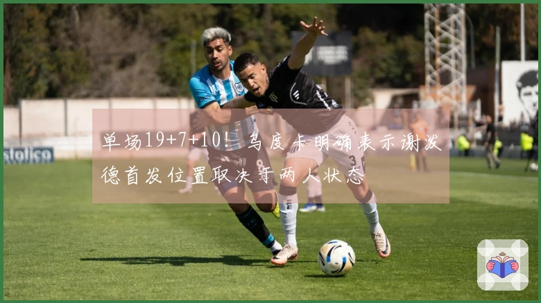 单场19+7+10！乌度卡明确表示谢泼德首发位置取决于两人状态