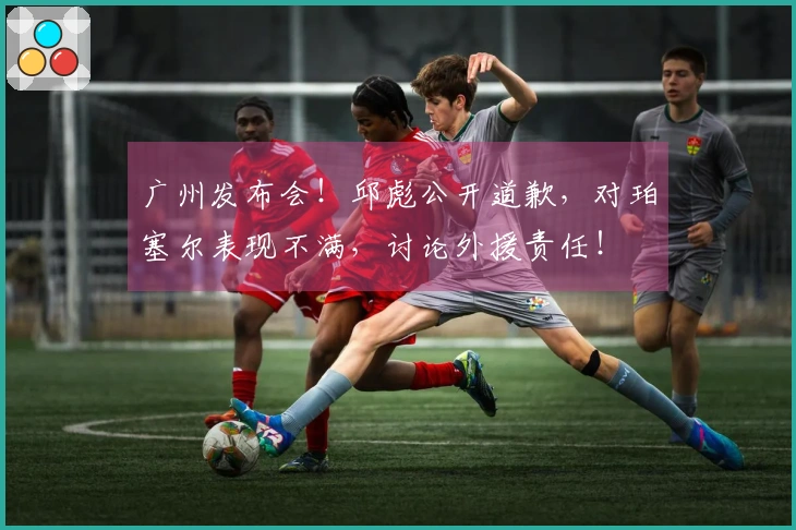 广州发布会！邱彪公开道歉，对珀塞尔表现不满，讨论外援责任！