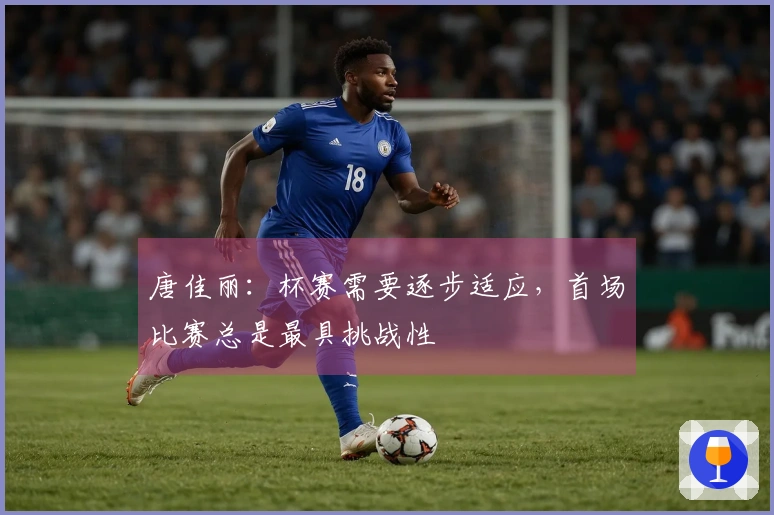 唐佳丽：杯赛需要逐步适应，首场比赛总是最具挑战性