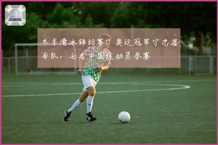 冬季滑冰锦标赛：奥运冠军宁忠岩率队，七名中国运动员参赛