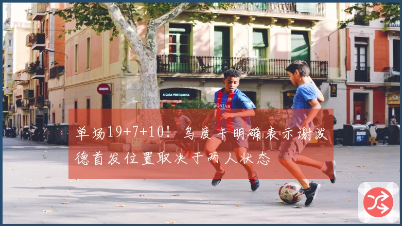 单场19+7+10！乌度卡明确表示谢泼德首发位置取决于两人状态