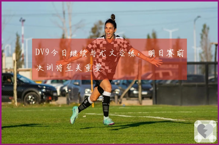 DV9今日继续与尤文合练，明日赛前决训将至关重要