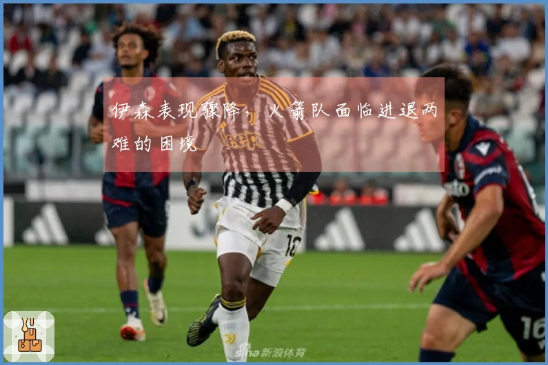 伊森表现骤降，火箭队面临进退两难的困境