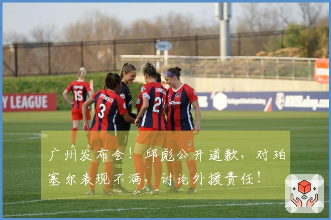 广州发布会！邱彪公开道歉，对珀塞尔表现不满，讨论外援责任！